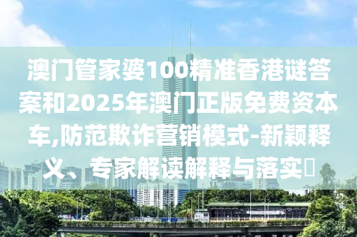 澳門管家婆100精準(zhǔn)香港謎答案和2025年澳門正版免費(fèi)資本車,防范欺詐營銷模式-新穎釋義、專家解讀解釋與落實(shí)?