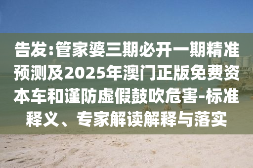 告發(fā):管家婆三期必開一期精準(zhǔn)預(yù)測及2025年澳門正版免費(fèi)資本車和謹(jǐn)防虛假鼓吹危害-標(biāo)準(zhǔn)釋義、專家解讀解釋與落實(shí)